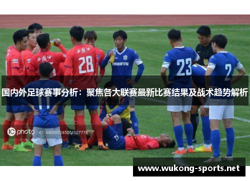 国内外足球赛事分析：聚焦各大联赛最新比赛结果及战术趋势解析